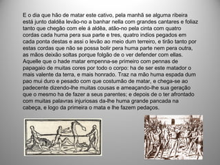E o dia que hão de matar este cativo, pela manhã se alguma ribeira
está junto daldêa levão-no a banhar nella com grandes cantares e foliaz
tanto que chegão com ele á aldêa, atão-no pela cinta com quatro
cordas cada huma pera sua parte e tres, quatro indios pegados em
cada ponta destas e assi o levão ao meio dum terreiro, e tirão tanto por
estas cordas que não se possa bolir pera huma parte nem pera outra,
as mãos deixão soltas porque folgão de o ver defender com ellas.
Aquelle que o hade matar empenna-se primeiro com pennas de
papagaio de muitas cores por todo o corpo: ha de ser este matador o
mais valente da terra, e mais honrado. Traz na mão huma espada dum
pao mui duro e pesado com que costumão de matar, e chega-se ao
padecente dizendo-lhe muitas cousas e ameaçando-lhe sua geração
que o mesmo ha de fazer a seus parentes; e depois de o ter afrontado
com muitas palavras injuriosas da-lhe huma grande pancada na
cabeça, e logo da primeira o mata e lhe fazem pedaços.
 