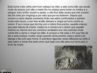 Está huma india velha com hum cabaço na mão, e assi como elle cae acode
muito de pressa com elle a meter-lho na cabeça pera tomar os miollos e o
sangue: tudo emfim cozem e assão, e não fica delle cousa que não comam.
Isto he mais por vingança e por odio que por se fartarem. Depois que
comem a carne destes contrarios ficão nos odios confirmados e sentem
muito esta injuria, e por isso andão sempre a vingar-se huns contra os
outros. E se a moça que dormia com o cativo fica prenhe, aquella criança,
que pare depois de criada, matão-na e comem-na e dizem que aquella
menina ou menino era seu contrario verdadeiro por isso estimão muito
comer-lhe a carne e vingar-se delle. E porque a mãi sabe o fim que hão de
dar a esta criança, muitas vezes quando sente prenhe mata-a dentro da
barriga e faz com que morra. E acontece algumas vezes affeiçoar-se tanto a
este cativo e tomar-lhe tanto amor que foge com elle pera sua terra pera o
livrar da morte.
 