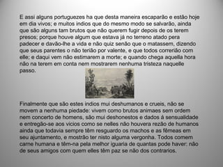 E assi alguns portuguezes ha que desta maneira escaparão e estão hoje
em dia vivos; e muitos indios que do mesmo modo se salvarão, ainda
que são alguns tam brutos que não querem fugir depois de os terem
presos; porque houve algum que estava já no terreno atado pera
padecer e davão-lhe a vida e não quiz senão que o matassem, dizendo
que seus parentes o não terião por valente, e que todos correrião com
elle; e daqui vem não estimarem a morte; e quando chega aquella hora
não na terem em conta nem mostrarem nenhuma tristeza naquelle
passo.
Finalmente que são estes indios mui deshumanos e crueis, não se
movem a nenhuma piedade: vivem como brutos animaes sem ordem
nem concerto de homens, são mui deshonestos e dados á sensualidade
e entregão-se aos vicios como se nelles não houvera rezão de humanos
ainda que todavia sempre têm resguardo os machos e as fêmeas em
seu ajuntamento, e mostrão ter nisto alguma vergonha. Todos comem
carne humana e têm-na pela melhor iguaria de quantas pode haver: não
de seus amigos com quem elles têm paz se não dos contrarios.
 