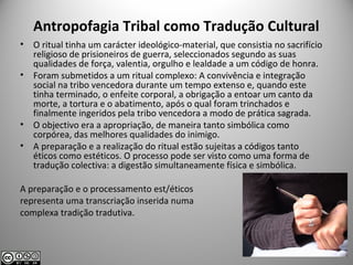Antropofagia Tribal como Tradução Cultural
• O ritual tinha um carácter ideológico-material, que consistia no sacrifício
religioso de prisioneiros de guerra, seleccionados segundo as suas
qualidades de força, valentia, orgulho e lealdade a um código de honra.
• Foram submetidos a um ritual complexo: A convivência e integração
social na tribo vencedora durante um tempo extenso e, quando este
tinha terminado, o enfeite corporal, a obrigação a entoar um canto da
morte, a tortura e o abatimento, após o qual foram trinchados e
finalmente ingeridos pela tribo vencedora a modo de prática sagrada.
• O objectivo era a apropriação, de maneira tanto simbólica como
corpórea, das melhores qualidades do inimigo.
• A preparação e a realização do ritual estão sujeitas a códigos tanto
éticos como estéticos. O processo pode ser visto como uma forma de
tradução colectiva: a digestão simultaneamente física e simbólica.
A preparação e o processamento est/éticos
representa uma transcriação inserida numa
complexa tradição tradutiva.
 