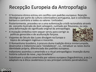Recepção Europeia da Antropofagia
• O fenómeno étnico entrou em conflito com padrões europeus: Rejeição
ideológica por parte da cultura colonizadora portuguesa, que o considerou
bárbaro e contrário a todos os valores ‘civilizados’.
• Posteriormente, procedeu-se a uma eufemização cristã-racionalista através
do conceito ilustrado do bom selvagem, cunhado por Rousseau, ou seja,
uma deformação do significado original da antropofagia.
• A mutação simbólica nem sequer serviu para corrigir as
políticas genocidas e de aculturação forçosa.
• Viajantes do Século das Luzes divulgam na Europa o
tópico do selvagem ingénuo e inocente.
• O Romantismo brasileiro, à procura duma tradição étnica ininterrumpida,
desenvolve o Indianismo para ‘restabelecer’, i.e., retraduzir as raízes duma
identidade própria, diferenciada dos padrões europeus.
• Indianismo assimilou o ameríndio e o ritual antropofágico: Invenção duma
história cultural da nova „raça brasileira“.
• Substituem a cultura ameríndia por valores europeus (logocêntricos, p.ex.) e
adaptam-na à ética cavaleiresca (o seu principal contexto paratradutivo).
 