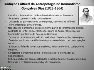 Tradução Cultural da Antropofagia no Romantismo:
Gonçalves Dias (1823-1864)
• Introduz o Romantismo no Brasil e o indianismo na literatura
brasileira como marca de nacionalismo.
• Descende da parte materna de indígenas, conviveu na infância
com ameríndios do Maranhão.
• Não idealiza o ameríndio exclusivamente partir de informações alheias,
contrasta as fontes (p.ex.: "Reflexões sobre os Annaes Historicos do
Maranhão“ por Bernardo Pereira de Berredo).
• Denunciou a escravatura, não só dos índios, como também dos negros.
• Combina sentimento anti-lusitanista/anti-colonialista com preocupação
social.
• 1.º poeta a falar da nova raça brasileira, valorizando o seu componente
indígena.
• Caracteriza o ameríndio como "a extinta raça" e o fundador da
nacionalidade.
• Critica o português como explorador e catequista exterminador de índios.
• Denúncia o cristianismo do português como falso.
 