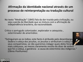 Afirmação da identidade nacional através de um
processo de reinterpretação ou tradução cultural
No texto "Meditação" (1845) fala da dor trazida pela civilização, ou
seja a perda da liberdade que se mistura com a afirmação da
independência brasileira, da nacionalidade.
Critica o português colonizador, explorador e catequista ,
exterminador de ameríndios:
“Extinguiram-se os índios; este facto é atribuído pelo desembargador
Seabra à cobiça dos jesuítas, os jesuítas o atribuíram à cobiça dos
seus compatriotas; se não queremos indagar quais deles foram
mais cobiçosos, ao menos claramente resulta do dizer de ambos
que foi a cobiça, a ganância - a causa do extermínio dos indígenas.”
(Obras Posthumas)
 