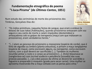 Fundamentação etnográfica do poema
"I-Juca-Pirama" (de Últimos Cantos, 1851)
Num estudo das cerimónias de morte dos prisioneiros dos
Timbiras, Gonçalves Dias diz:
• “Os índios primitivos, naquelas festas de sangue, que eram o enlevo [a
êxtase] de suas tabas [habitações], quando prisioneiros entoavam com voz
segura o seu canto de morte e caíam impávidos [destemidos] e
ameaçadores sob os golpes da iverapema [maça com que matavam os
prisioneiros], eram verdadeiros heróis.“
• “[...] atam ao pescoço do prisioneiro a massarana [espécie de corda], que é
feita de algodão ou embira [planta arbustiva], e pintam a maça tangapema
[espécie de maça], como escrevem alguns, ou iverapeme, como escrevem
outros, com a qual deverá ser sacrificado [...]. Também às mulheres
incumbe pintar o rosto e o corpo ao prisioneiro [...]. [Este] blasonava-se
[vangloriava-se] com incrível audácia e petulância [ousadia] das suas
proezas passadas. [...] já a dois passos da vítima se deverá ter acendido a
fogueira e preparado o moquém [grade para secar carne]. Uma mulher se
aproxima mostrando-lhe a maça voltada com as penas para cima.”
 