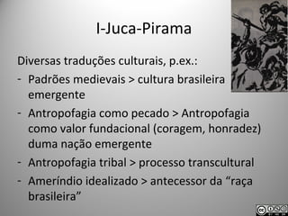 I-Juca-Pirama
Diversas traduções culturais, p.ex.:
- Padrões medievais > cultura brasileira
emergente
- Antropofagia como pecado > Antropofagia
como valor fundacional (coragem, honradez)
duma nação emergente
- Antropofagia tribal > processo transcultural
- Ameríndio idealizado > antecessor da “raça
brasileira”
 