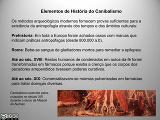 Elementos de História do Canibalismo
Os métodos arqueológicos modernos fornecem provas suficientes para a
existência da antropofagia através dos tempos e dos âmbitos culturais:
Prehistoria: Em toda a Europa foram achados ossos com marcas que
indicam práticas antropófagas (desde 800.000 a.0).
Roma: Bebe-se sangue de gladiadores mortos para remediar a epilepsia.
Até ao séc. XVIII: Restos humanos de condenados em autos-da-fé foram
transformados em fármacos porque existia a crença que os corpos dos
pecadores arrependidos tivessem poderes curativos.
Até ao séc. XIX: Comercializavam-se múmias pulverizadas em farmácias
para tratar doenças diversas.
Canibalismo exercido pelos
cruzados no século XIII
durante o cerco de Maarat
an-Numan
 