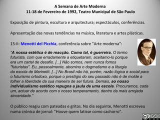 A Semana de Arte Moderna
11-18 de Fevereiro de 1992, Teatro Municipal de São Paulo
Exposição de pintura, escultura e arquitectura; espectáculos, conferências.
Apresentação das novas tendências na música, literatura e artes plásticas.
15-II: Menotti del Picchia, conferência sobre "Arte moderna“:
“A nossa estética é de reacção. Como tal, é guerreira. O termo
futurista, com que erradamente a etiquetaram, aceitamo-lo porque
era um cartel de desafio. [...] Não somos, nem nunca fomos
"futuristas". Eu, pessoalmente, abomino o dogmatismo e a liturgia
da escola de Marinetti. [...] No Brasil não há, porém, razão lógica e social para
o futurismo ortodoxo, porque o prestígio do seu passado não é de molde a
tolher a liberdade da sua maneira de ser futura. Demais, ao nosso
individualismo estético repugna a jaula de uma escola. Procuramos, cada
um, actuar de acordo com o nosso temperamento, dentro da mais arrojada
sinceridade.”
O público reagiu com pateadas e gritos. No dia seguinte, Menotti escreveu
numa crónica de jornal: "Houve quem latisse como cachorro".
 