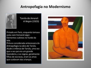 Antropofagia no Modernismo
Tarsila do Amaral:
A Negra (1923)
Pintado em Paris, enquanto tomava
aulas com Fernand Léger.
Elementos cubistas no fundo da
tela.
Pintura considerada antecessora da
Antropofagia na obra de Tarsila.
Alude à infância de Tarsila, uma vez
que o seu pai era um grande
fazendeiro, e as negras, geralmente
filhas de escravas, eram as amas
que cuidavam das crianças.
 