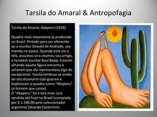 Tarsila do Amaral & Antropofagia
Tarsila do Amaral, Abaporu (1928)
Quadro mais importante já produzido
no Brasil. Pintado para ser oferecido
ao o escritor Oswald de Andrade, seu
marido na época. Quando este viu a
tela, assustou-se e chamou seu amigo,
o também escritor Raul Bopp. Ficaram
olhando aquela figura estranha e
acharam que ela representava algo de
excepcional. Tarsila lembrou-se então
do seu dicionário tupi-guarani e
baptizaram o quadro como “Abaporu”
(o homem que come).
O "Abaporu" foi a tela mais cara
vendida até hoje no Brasil (comprada
por $ 1.500.00 pelo coleccionador
argentino Eduardo Costantini).
 