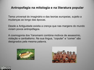 Antropofagia na mitologia e na literatura popular
Tema universal do imaginário e das teorias europeias, sujeito a
mudanças ao longo das épocas.
Desde a Antiguidade existia a crença que nas margens do mundo
viviam povos antropófagos.
A cosmogonia dos Yanomami combina motivos de assassínio,
violação e canibalismo. Na sua língua, “copular” e “comer” são
designados pela mesma palavra.
 