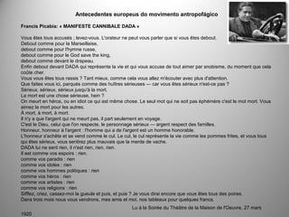 Antecedentes europeus do movimento antropofágico
Francis Picabia: « MANIFESTE CANNIBALE DADA »
Vous êtes tous accusés ; levez-vous. L'orateur ne peut vous parler que si vous êtes debout.
Debout comme pour la Marseillaise,
debout comme pour l'hymne russe,
debout comme pour le God save the king,
debout comme devant le drapeau.
Enfin debout devant DADA qui représente la vie et qui vous accuse de tout aimer par snobisme, du moment que cela
coûte cher.
Vous vous êtes tous rassis ? Tant mieux, comme cela vous allez m'écouter avec plus d'attention.
Que faites vous ici, parqués comme des huîtres sérieuses — car vous êtes sérieux n'est-ce pas ?
Sérieux, sérieux, sérieux jusqu'à la mort.
La mort est une chose sérieuse, hein ?
On meurt en héros, ou en idiot ce qui est même chose. Le seul mot qui ne soit pas éphémère c'est le mot mort. Vous
aimez la mort pour les autres.
À mort, à mort, à mort.
Il n'y a que l'argent qui ne meurt pas, il part seulement en voyage.
C'est le Dieu, celui que l'on respecte, le personnage sérieux — argent respect des familles.
Honneur, honneur à l'argent : l'homme qui a de l'argent est un homme honorable.
L'honneur s'achête et se vend comme le cul. Le cul, le cul représente la vie comme les pommes frites, et vous tous
qui êtes sérieux, vous sentirez plus mauvais que la merde de vache.
DADA lui ne sent rien, il n'est rien, rien, rien.
Il est comme vos espoirs : rien.
comme vos paradis : rien
comme vos idoles : rien
comme vos hommes politiques : rien
comme vos héros : rien
comme vos artistes : rien
comme vos religions : rien
Sifflez, criez, cassez-moi la gueule et puis, et puis ? Je vous dirai encore que vous êtes tous des poires.
Dans trois mois nous vous vendrons, mes amis et moi, nos tableaux pour quelques francs.
Lu à la Soirée du Théâtre de la Maison de l'Oeuvre, 27 mars
1920
 