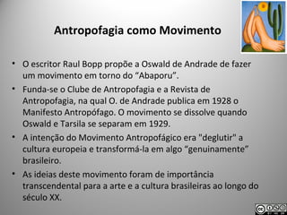 Antropofagia como Movimento
• O escritor Raul Bopp propõe a Oswald de Andrade de fazer
um movimento em torno do “Abaporu”.
• Funda-se o Clube de Antropofagia e a Revista de
Antropofagia, na qual O. de Andrade publica em 1928 o
Manifesto Antropófago. O movimento se dissolve quando
Oswald e Tarsila se separam em 1929.
• A intenção do Movimento Antropofágico era "deglutir" a
cultura europeia e transformá-la em algo “genuinamente”
brasileiro.
• As ideias deste movimento foram de importância
transcendental para a arte e a cultura brasileiras ao longo do
século XX.
 