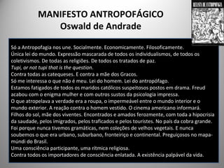 MANIFESTO ANTROPOFÁGICO
Oswald de Andrade
Só a Antropofagia nos une. Socialmente. Economicamente. Filosoficamente.
Única lei do mundo. Expressão mascarada de todos os individualismos, de todos os
coletivismos. De todas as religiões. De todos os tratados de paz.
Tupi, or not tupi that is the question.
Contra todas as catequeses. E contra a mãe dos Gracos.
Só me interessa o que não é meu. Lei do homem. Lei do antropófago.
Estamos fatigados de todos os maridos católicos suspeitosos postos em drama. Freud
acabou com o enigma mulher e com outros sustos da psicologia impressa.
O que atropelava a verdade era a roupa, o impermeável entre o mundo interior e o
mundo exterior. A reação contra o homem vestido. O cinema americano informará.
Filhos do sol, mãe dos viventes. Encontrados e amados ferozmente, com toda a hipocrisia
da saudade, pelos imigrados, pelos traficados e pelos touristes. No país da cobra grande.
Foi porque nunca tivemos gramáticas, nem coleções de velhos vegetais. E nunca
soubemos o que era urbano, suburbano, fronteiriço e continental. Preguiçosos no mapa-
múndi do Brasil.
Uma consciência participante, uma rítmica religiosa.
Contra todos os importadores de consciência enlatada. A existência palpável da vida.
 