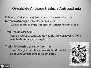 Oswald de Andrade traduz a Antropofagia
Subverte tópicos e prejuízos, como processo crítico de
formação/tradução da cultura brasileira:
“Contra todos os importadores de consciência enlatada.”
Tradução do carnaval:
“Nunca fomos catequizados. Fizemos foi Carnaval. O índio
vestido de senador do Império. “
Tradução idiossincrásica do futurismo:
Domesticação das ideias radicais de Marinetti
e das vanguardas europeias em geral.
 