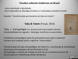 Tensões culturais modernas no Brasil:
- entre alteridade e identidade,
-entre dependência ideológica/estética e criatividade autodeterminada
Solução: “transformação permanente do tabu em totem“.
Tabu & Totem (Freud, 1913)
Tabu = antropofagia (i.e. processo de transcriação cultural)
Intraduzibilidade do sagrado = Ideologia metafísica e essencialista
A dinâmica antropofágica parte do pressuposto que tudo é traduzível
(sempre que tradução passe a significar ‘transcriação’)
Transformação do tabu antropofágico em totem (i.e. sacralização & simbolização
do processo da tradução cultural illimitada e livre)
Antropofagia = símbolo de unidade através de um constante processo de
transcriação (cf. Umdichtung, Walter Benjamin)
 