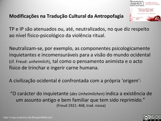 Modificações na Tradução Cultural da Antropofagia
TP e IP são atenuados ou, até, neutralizados, no que diz respeito
ao nível físico-psicológico da violência ritual.
Neutralizam-se, por exemplo, as componentes psicologicamente
inquietantes e incomensuráveis para a visão do mundo ocidental
(cf. Freud: unheimlich), tal como o pensamento animista e o acto
físico de trinchar e ingerir carne humana.
A civilização ocidental é confrontada com a própria ‘origem’:
“O carácter do inquietante (des Unheimlichen) indica a existência de
um assunto antigo e bem familiar que tem sido reprimido.”
(Freud 1921: 468, trad. nossa)
http://uvigo.academia.edu/BurghardBaltrusch
 