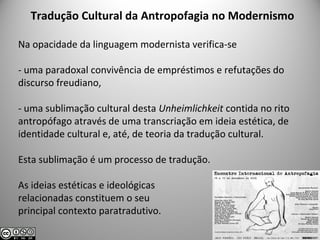 Tradução Cultural da Antropofagia no Modernismo
Na opacidade da linguagem modernista verifica-se
- uma paradoxal convivência de empréstimos e refutações do
discurso freudiano,
- uma sublimação cultural desta Unheimlichkeit contida no rito
antropófago através de uma transcriação em ideia estética, de
identidade cultural e, até, de teoria da tradução cultural.
Esta sublimação é um processo de tradução.
As ideias estéticas e ideológicas
relacionadas constituem o seu
principal contexto paratradutivo.
 