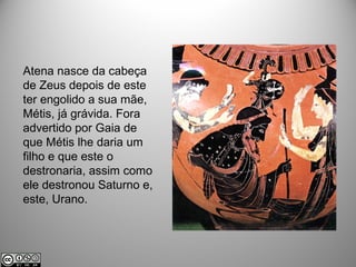Atena nasce da cabeça
de Zeus depois de este
ter engolido a sua mãe,
Métis, já grávida. Fora
advertido por Gaia de
que Métis lhe daria um
filho e que este o
destronaria, assim como
ele destronou Saturno e,
este, Urano.
 