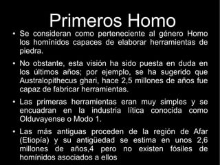 Primeros Homo 
● Se consideran como perteneciente al género Homo 
los homínidos capaces de elaborar herramientas de 
piedra. 
● No obstante, esta visión ha sido puesta en duda en 
los últimos años; por ejemplo, se ha sugerido que 
Australopithecus ghari, hace 2,5 millones de años fue 
capaz de fabricar herramientas. 
● Las primeras herramientas eran muy simples y se 
encuadran en la industria lítica conocida como 
Olduvayense o Modo 1. 
● Las más antiguas proceden de la región de Afar 
(Etiopía) y su antigüedad se estima en unos 2,6 
millones de años,4 pero no existen fósiles de 
homínidos asociados a ellos 
 