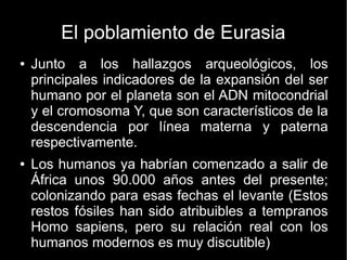 El poblamiento de Eurasia 
● Junto a los hallazgos arqueológicos, los 
principales indicadores de la expansión del ser 
humano por el planeta son el ADN mitocondrial 
y el cromosoma Y, que son característicos de la 
descendencia por línea materna y paterna 
respectivamente. 
● Los humanos ya habrían comenzado a salir de 
África unos 90.000 años antes del presente; 
colonizando para esas fechas el levante (Estos 
restos fósiles han sido atribuibles a tempranos 
Homo sapiens, pero su relación real con los 
humanos modernos es muy discutible) 
 