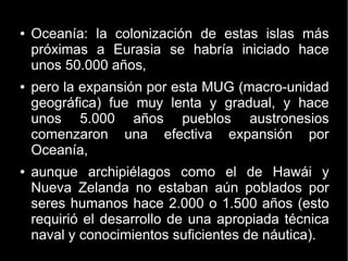 ● Oceanía: la colonización de estas islas más 
próximas a Eurasia se habría iniciado hace 
unos 50.000 años, 
● pero la expansión por esta MUG (macro-unidad 
geográfica) fue muy lenta y gradual, y hace 
unos 5.000 años pueblos austronesios 
comenzaron una efectiva expansión por 
Oceanía, 
● aunque archipiélagos como el de Hawái y 
Nueva Zelanda no estaban aún poblados por 
seres humanos hace 2.000 o 1.500 años (esto 
requirió el desarrollo de una apropiada técnica 
naval y conocimientos suficientes de náutica). 
 