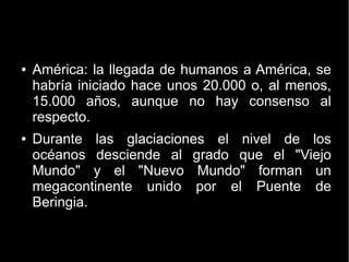 ● América: la llegada de humanos a América, se 
habría iniciado hace unos 20.000 o, al menos, 
15.000 años, aunque no hay consenso al 
respecto. 
● Durante las glaciaciones el nivel de los 
océanos desciende al grado que el "Viejo 
Mundo" y el "Nuevo Mundo" forman un 
megacontinente unido por el Puente de 
Beringia. 
