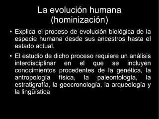 La evolución humana 
(hominización) 
● Explica el proceso de evolución biológica de la 
especie humana desde sus ancestros hasta el 
estado actual. 
● El estudio de dicho proceso requiere un análisis 
interdisciplinar en el que se incluyen 
conocimientos procedentes de la genética, la 
antropología física, la paleontología, la 
estratigrafía, la geocronología, la arqueología y 
la lingüística 
 