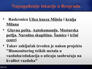 Najzagađenije lokacije u Beogradu

Raskrsnica Ulica kneza Miloša i kralja
Milana

Glavna pošta, Autokomanda, Mostarska
petlja, Narodna skupština, Šumice i tržni
centri

Takav zaključak izveden je nakon projekta
"Biomonitoring teških metala u
vazduhu/edukacija o uticaju saobraćaja na
kvalitet vazduha"
 