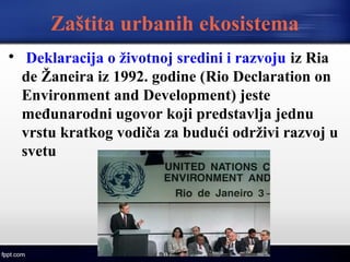 Zaštita urbanih ekosistema

Deklaracija o životnoj sredini i razvoju iz Ria
de Žaneira iz 1992. godine (Rio Declaration on
Environment and Development) jeste
međunarodni ugovor koji predstavlja jednu
vrstu kratkog vodiča za budući održivi razvoj u
svetu
 