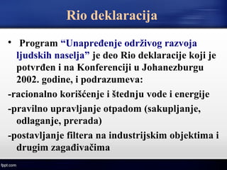Rio deklaracija

Program “Unapređenje održivog razvoja
ljudskih naselja” je deo Rio deklaracije koji je
potvrđen i na Konferenciji u Johanezburgu
2002. godine, i podrazumeva:
-racionalno korišćenje i štednju vode i energije
-pravilno upravljanje otpadom (sakupljanje,
odlaganje, prerada)
-postavljanje filtera na industrijskim objektima i
drugim zagađivačima
 