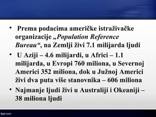 
Prema podacima američke istraživačke
organizacije „Population Reference
Bureau“, na Zemlji živi 7.1 milijarda ljudi

U Aziji – 4.6 milijardi, u Africi – 1.1
milijarda, u Evropi 760 miliona, u Severnoj
Americi 352 miliona, dok u Južnoj Americi
živi dva puta više stanovnika – 606 miliona

Najmanje ljudi živi u Australiji i Okeaniji –
38 miliona ljudi
 