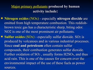 Major primary pollutants produced by human
                      activity include:
   Nitrogen oxides (NOx) - especially nitrogen dioxide are
    emitted from high temperature combustion. This reddish-
    brown toxic gas has a characteristic sharp, biting odor.
    NO2 is one of the most prominent air pollutants.
   Sulfur oxides (SOx) - especially sulfur dioxide. SO2 is
    produced by volcanoes and in various industrial processes.
    Since coal and petroleum often contain sulfur
    compounds, their combustion generates sulfur dioxide.
    Further oxidation of SO2 , usually forms H2SO4, and thus
    acid rain. This is one of the causes for concern over the
    environmental impact of the use of these fuels as power
    sources.
 