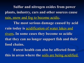 Sulfur and nitrogen oxides from power
plants, industry, cars and other sources cause
rain, snow and fog to become acidic.
      The most serious damage caused by acid
rain today is acidification of water lakes and
rivers. In some cases they become so acidic
that they can no longer support fish and their
food chains.
      Forest health can also be affected from
this in areas where the soils are being acidified.
 