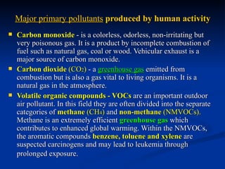 Major primary pollutants produced by human activity
   Carbon monoxide - is a colorless, odorless, non-irritating but
    very poisonous gas. It is a product by incomplete combustion of
    fuel such as natural gas, coal or wood. Vehicular exhaust is a
    major source of carbon monoxide.
   Carbon dioxide (CO2) - a greenhouse gas emitted from
    combustion but is also a gas vital to living organisms. It is a
    natural gas in the atmosphere.
   Volatile organic compounds - VOCs are an important outdoor
    air pollutant. In this field they are often divided into the separate
    categories of methane (CH4) and non-methane (NMVOCs).
    Methane is an extremely efficient greenhouse gas which
    contributes to enhanced global warming. Within the NMVOCs,
    the aromatic compounds benzene, toluene and xylene are
    suspected carcinogens and may lead to leukemia through
    prolonged exposure.
 