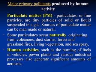 Major primary pollutants produced by human
                          activity
    Particulate matter (PM) - particulates, or fine
    particles, are tiny particles of solid or liquid
    suspended in a gas. Sources of particulate matter
    can be man made or natural.
•
    Some particulates occur naturally, originating
    from volcanoes, dust storms, forest and
    grassland fires, living vegetation, and sea spray.
•
    Human activities, such as the burning of fuels
    in vehicles, power plants and various industrial
    processes also generate significant amounts of
    aerosols.
 