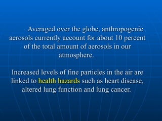 Averaged over the globe, anthropogenic
aerosols currently account for about 10 percent
     of the total amount of aerosols in our
                   atmosphere.

Increased levels of fine particles in the air are
linked to health hazards such as heart disease,
    altered lung function and lung cancer.
 