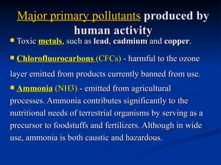Major primary pollutants produced by
              human activity
   Toxic metals, such as lead, cadmium and copper.
   Chlorofluorocarbons (CFCs) - harmful to the ozone
layer emitted from products currently banned from use.
 Ammonia (NH3) - emitted from agricultural
processes. Ammonia contributes significantly to the
nutritional needs of terrestrial organisms by serving as a
precursor to foodstuffs and fertilizers. Although in wide
use, ammonia is both caustic and hazardous.
 
