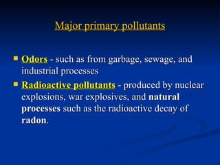 Major primary pollutants

   Odors - such as from garbage, sewage, and
    industrial processes
   Radioactive pollutants - produced by nuclear
    explosions, war explosives, and natural
    processes such as the radioactive decay of
    radon.
 