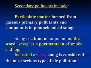 Secondary pollutants include:

    Particulate matter formed from
gaseous primary pollutants and
compounds in photochemical smog.

     Smog is a kind of air pollution; the
word "smog" is a portmanteau of smoke
and fog.
     Industrial or gray smog is considered
the most serious type of air pollution.
 