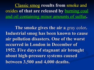 Classic smog results from smoke and
oxides of that are released by burning coal
and oil containing minor amounts of sulfur.

     The smoke gives the air a gray color.
Industrial smog has been known to cause
air pollution disasters. One of the worst
occurred in London in December of
1952. Five days of stagnant air brought
about high-pressure systems caused
between 3,500 and 4,000 deaths.
 