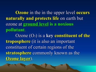 Ozone in the in the upper level occurs
naturally and protects life on earth but
ozone at ground level is a noxious
pollutant.
     Ozone (O3) is a key constituent of the
troposphere (it is also an important
constituent of certain regions of the
stratosphere commonly known as the
Ozone layer).
 