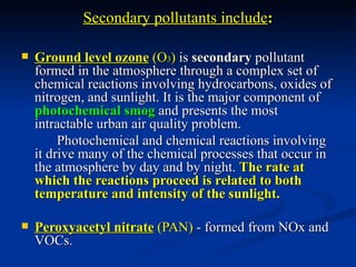 Secondary pollutants include:

   Ground level ozone (O3) is secondary pollutant
    formed in the atmosphere through a complex set of
    chemical reactions involving hydrocarbons, oxides of
    nitrogen, and sunlight. It is the major component of
    photochemical smog and presents the most
    intractable urban air quality problem.
         Photochemical and chemical reactions involving
    it drive many of the chemical processes that occur in
    the atmosphere by day and by night. The rate at
    which the reactions proceed is related to both
    temperature and intensity of the sunlight.

   Peroxyacetyl nitrate (PAN) - formed from NOx and
    VOCs.
 