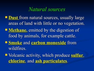 Natural sources
 Dust from natural sources, usually large
  areas of land with little or no vegetation.
 Methane, emitted by the digestion of
  food by animals, for example cattle.
 Smoke and carbon monoxide from
  wildfires.
 Volcanic activity, which produce sulfur,
  chlorine, and ash particulates.
 