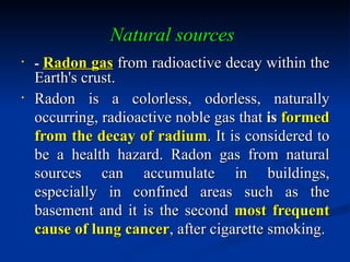 Natural sources
•
    - Radon gas from radioactive decay within the
    Earth's crust.
•
    Radon is a colorless, odorless, naturally
    occurring, radioactive noble gas that is formed
    from the decay of radium. It is considered to
    be a health hazard. Radon gas from natural
    sources can accumulate in buildings,
    especially in confined areas such as the
    basement and it is the second most frequent
    cause of lung cancer, after cigarette smoking.
 