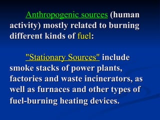 Anthropogenic sources (human
activity) mostly related to burning
different kinds of fuel:

     "Stationary Sources" include
smoke stacks of power plants,
factories and waste incinerators, as
well as furnaces and other types of
fuel-burning heating devices.
 