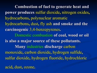 Combustion of fuel to generate heat and
power produces sulfur dioxide, nitrogen oxides,
hydrocarbons, polynuclear aromatic
hydrocarbons, dust, fly ash and smoke and the
carcinogenic 3,4-benzepyrenes.
      Domestic combustion of coal, wood or oil
is also a major source of these pollutants.
      Many industries discharge carbon
monoxide, carbon dioxide, hydrogen sulfide,
sulfur dioxide, hydrogen fluoride, hydrochloric

acid, dust, ozone.
 