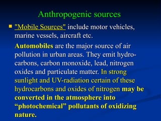 Anthropogenic sources
   "Mobile Sources" include motor vehicles,
    marine vessels, aircraft etc.
    Automobiles are the major source of air
    pollution in urban areas. They emit hydro-
    carbons, carbon monoxide, lead, nitrogen
    oxides and particulate matter. In strong
    sunlight and UV-radiation certain of these
    hydrocarbons and oxides of nitrogen may be
    converted in the atmosphere into
    “photochemical” pollutants of oxidizing
    nature.
 