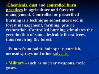 -Chemicals, dust and controlled burn
practices in agriculture and forestry
management. Controlled or prescribed
burning is a technique sometimes used in
forest management, farming, prairie
restoration. Controlled burning stimulates the
germination of some desirable forest trees,
thus renewing the forest.

- Fumes from paint, hair spray, varnish,
aerosol sprays and other solvents

- Military - such as nuclear weapons, toxic
gases.
 
