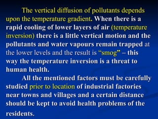 The vertical diffusion of pollutants depends
upon the temperature gradient. When there is a
rapid cooling of lower layers of air (temperature
inversion) there is a little vertical motion and the
pollutants and water vapours remain trapped at
the lower levels and the result is “smog” – this
way the temperature inversion is a threat to
human health.
      All the mentioned factors must be carefully
studied prior to location of industrial factories
near towns and villages and a certain distance
should be kept to avoid health problems of the
residents.
 