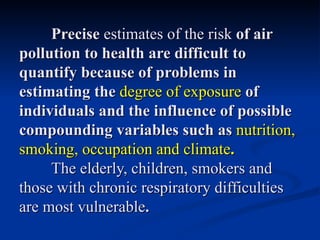 Precise estimates of the risk of air
pollution to health are difficult to
quantify because of problems in
estimating the degree of exposure of
individuals and the influence of possible
compounding variables such as nutrition,
smoking, occupation and climate.
     The elderly, children, smokers and
those with chronic respiratory difficulties
are most vulnerable.
 